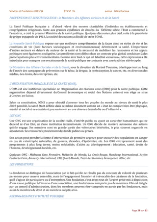 Services et Prestations 2013/14              BTS SP 3S                          auteur : Gilles Ducloux

PREVENTION ET SENSIBILISATION : le Ministère des Affaires sociales et de la Santé

La Santé Publique française a d'abord relevé des œuvres charitables d'individus ou établissements et
congrégations religieuses. Suite aux grandes épidémies de choléra du XVIIème siècle, l’Etat a commencé à
l'encadrer, a créé le premier Ministère de la santé publique. Quelques décennies plus tard, suite à la pandémie
de grippe espagnole de 1918, la société des nations a décidé de créer l'OMS.

La Nouvelle Santé Publique repose sur une meilleure compréhension de la façon dont les styles de vie et les
conditions de vie (dont facteurs sociologiques et environnementaux) déterminent la santé. L'importance
d’autres secteurs en dehors du secteur de la santé et la nécessité de mobiliser les ressources et les appuis
politiques sont également soulignées. Les problèmes sont définis dans un contexte plus global, conduisant à des
préoccupations plus environnementales. Comme avec tout ce qui est labellisé «nouveau», cette expression a été
introduite pour marquer une renaissance de la santé publique en contraste avec une tradition stéréotypée.

Le Ministère des Affaires Sociales et de la Santé, sous la direction de Marisol Touraine, développe tout au long
de l’année des campagnes de prévention sur le tabac, la drogue, la contraception, le cancer, etc. en direction des
médias, des écoles, des entreprises, etc.


L'ORGANISATION MONDIALE DE LA SANTE (OMS),
L’OMS est une institution spécialisée de l'Organisation des Nations unies (ONU) pour la santé publique. Cette
organisation dépend directement du Conseil économique et social des Nations unies et son siège se situe
à Genève, en Suisse.

Selon sa constitution, l'OMS a pour objectif d'amener tous les peuples du monde au niveau de santé le plus
élevé possible, la santé étant définie dans ce même document comme un « état de complet bien-être physique,
mental et social et ne consistant pas seulement en une absence de maladie ou d'infirmité ».

LES ONG
Une ONG est une organisation de la société civile, d’intérêt public ou ayant un caractère humanitaire, qui ne
dépend ni d’un Etat, ni d’une institution internationale. Un ONG décide de manière autonome des actions
qu’elle engage. Ses membres sont en grande partie des volontaires bénévoles, le plus souvent organisés en
association. Ses ressources proviennent des fonds publics ou privés.

Son action peut prendre la forme d’intervention de première urgence pour secourir des populations en danger
en cas de catastrophe naturelles, de guerres, d’exodes, d’épidémies, etc. Les ONG entreprennent aussi des
programmes à plus long terme, moins médiatisés, d’aides au développement : éducation, santé, droits de
l’homme, développement durable, etc.

Quelques ONG : Médecins Sans Frontière, Médecins de Monde, La Croix-Rouge, Handicap International, Action
Contre la Faim, Amnesty International, ATD Quart-Monde, Terre des Hommes, Greenpeace, Attac, etc.

LES FONDATIONS

La fondation se distingue de l’association par le fait qu’elle ne résulte pas du concours de volonté de plusieurs
personnes pour œuvrer ensemble, mais de l’engagement financier et irrévocable des créateurs de la fondation,
qu’il s’agisse de particuliers ou d’entreprises. Une fondation, c’est avant tout de l’argent privé mis à disposition
d’une cause publique. À l'inverse d'une association, une fondation ne comporte pas de membres. Elle est dirigée
par un conseil d'administration, dont les membres peuvent être composés en partie par les fondateurs, mais
aussi de membres de droit et de membres cooptés élus.

RECONNAISSANCE D'UTILITÉ PUBLIQUE



                                                                                                          Page 58 sur 92
 
