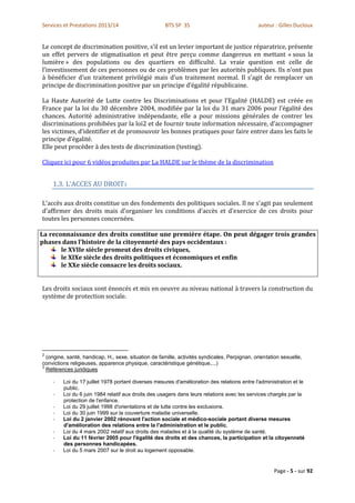 Services et Prestations 2013/14                       BTS SP 3S                                auteur : Gilles Ducloux


Le concept de discrimination positive, s’il est un levier important de justice réparatrice, présente
un effet pervers de stigmatisation et peut être perçu comme dangereux en mettant « sous la
lumière » des populations ou des quartiers en difficulté. La vraie question est celle de
l’investissement de ces personnes ou de ces problèmes par les autorités publiques. Ils n’ont pas
à bénéficier d’un traitement privilégié mais d’un traitement normal. Il s’agit de remplacer un
principe de discrimination positive par un principe d’égalité républicaine.

La Haute Autorité de Lutte contre les Discriminations et pour l’Egalité (HALDE) est créée en
France par la loi du 30 décembre 2004, modifiée par la loi du 31 mars 2006 pour l’égalité des
chances. Autorité administrative indépendante, elle a pour missions générales de contrer les
discriminations prohibées par la loi2 et de fournir toute information nécessaire, d’accompagner
les victimes, d’identifier et de promouvoir les bonnes pratiques pour faire entrer dans les faits le
principe d’égalité.
Elle peut procéder à des tests de discrimination (testing).

Cliquez ici pour 6 vidéos produites par La HALDE sur le thème de la discrimination


    1.3. L’ACCES AU DROIT3

L'accès aux droits constitue un des fondements des politiques sociales. Il ne s'agit pas seulement
d'affirmer des droits mais d'organiser les conditions d'accès et d'exercice de ces droits pour
toutes les personnes concernées.

La reconnaissance des droits constitue une première étape. On peut dégager trois grandes
phases dans l'histoire de la citoyenneté des pays occidentaux :
       le XVIIe siècle promeut des droits civiques,
       le XIXe siècle des droits politiques et économiques et enfin
       le XXe siècle consacre les droits sociaux.


Les droits sociaux sont énoncés et mis en oeuvre au niveau national à travers la construction du
système de protection sociale.




2
  (origine, santé, handicap, H., sexe, situation de famille, activités syndicales, Perpignan, orientation sexuelle,
convictions religieuses, apparence physique, caractéristique génétique,...)
3
  Références juridiques

    -    Loi du 17 juillet 1978 portant diverses mesures d'amélioration des relations entre l'administration et le
         public.
    -    Loi du 6 juin 1984 relatif aux droits des usagers dans leurs relations avec les services chargés par la
         protection de l'enfance.
    -    Loi du 29 juillet 1998 d'orientations et de lutte contre les exclusions.
    -    Loi du 30 juin 1999 sur la couverture maladie universelle.
    -    Loi du 2 janvier 2002 rénovant l'action sociale et médico-sociale portant diverse mesures
         d'amélioration des relations entre la l'administration et le public.
    -    Loi du 4 mars 2002 relatif aux droits des malades et à la qualité du système de santé.
    -    Loi du 11 février 2005 pour l'égalité des droits et des chances, la participation et la citoyenneté
         des personnes handicapées.
    -    Loi du 5 mars 2007 sur le droit au logement opposable.


                                                                                                      Page - 5 - sur 92
 