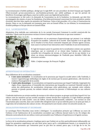 Services et Prestations 2013/14                BTS SP 3S                           auteur : Gilles Ducloux

La reconnaissance d'utilité publique, abrégé par le sigle RUP, est une procédure de droit français par laquelle
l'État reconnaît qu'une association ou une fondation présente une utilité publique, ce qui lui permet de
bénéficier d'avantages spécifiques, mais lui confère aussi une légitimité particulière.
La reconnaissance se fait suite à la demande de l'association ou de la fondation. La demande, qui doit être
accompagnée des statuts, et pour les fondations, d'un bilan prévisionnel concernant les trois premières années
d'activité, doit être faite auprès du ministère de l'Intérieur. Celui-ci fait procéder, s'il y a lieu, à l'instruction du
dossier. Dans ce cas, la demande est transmise pour avis au Conseil d'État. Le cas échéant, la reconnaissance
d'utilité publique se fait par décret en Conseil d'État.

4.1.2. LA SOCIALISATION
Adaptation d’un individu aux contraintes de la vie sociale (Larousse) Comment la société construit-elle les
individus ? Quels sont les processus sociaux à travers lesquels nous devenons ce que nous sommes ?

                                    La socialisation est un processus d'apprentissage qui permet à un individu
                                    d'acquérir les modèles culturels de la société dans laquelle il vit et agit. Elle
                                    est le résultat à la fois d'une contrainte imposée par certains agents sociaux,
                                    mais aussi et surtout d'une interaction entre l'individu et son environnement.

                                    Il s’agit de toujours poser la question de la socialisation comme une question
                                    empirique, qui se construits et se résout dans l’analyse des matériaux
                                    recueillis lors d’enquêtes de terrain, et d’autre part de ne pas hésiter à se
                                    situer au niveau microsociologique de l’individu pour identifier l’effet des
                                    structures sociales.

                                    Vidéo : L’enfant sauvage. De François Truffaut




APPRENTISSAGE OU INTERACTION ?
Deux définitions de la socialisation coexistent :
    L'une assez normative : la socialisation est le processus par lequel la société attire à elle l'individu, à
       travers l'apprentissage méthodique de règles et de normes par les jeunes générations ; elle favorise et
       renforce l'homogénéité de la société.
    L'autre plus dynamique : la socialisation correspond au processus par lequel l'individu s'approprie les
       règles d'une organisation, à l'ensemble des interactions par lesquelles se construit l'identité sociale. Il
       existe des phénomènes de socialisation réciproque entre générations, par exemple entre enfants,
       parents et grands parents, les enfants initiant souvent les parents à l'informatique ou aux cultures
       récentes.

L'individu intériorise un certain nombre de normes et de valeurs propres au groupe social dans lequel il vit. Les
valeurs sont les manières qu'une société considère comme devant être respectées. Il s'agit d'idéaux partagés
par les membres de cette société : sens de l'effort, réussite professionnelle, solidarité… Les normes en sont
l'incarnation plus concrète, dans une société elles désignent tout ce qu'un individu peut ou ne peut pas faire, il
s'agit donc de la traduction des valeurs en lois : être ponctuel à son travail, cotiser à la sécurité sociale, etc.

SOCIALISATION PRIMAIRE ET SECONDAIRE
Le sociologue Pierre Bourdieu nous invite à distinguer : la socialisation primaire qui s’effectue au cours de
l’enfance et de l’adolescence de la socialisation secondaire qui s’effectue durant toute la vie. On intègre des
éléments socioculturels de son milieu à notre personnalité sous l’influence d’expériences et d’agents sociaux.

LA SOCIALISATION PRIMAIRE.
La force de la socialisation primaire s'explique parce que l’enfant est un être particulièrement influençable sur
lequel les premières expériences ont une forte prise, parce qu'il a véritablement besoin, à ce moment-là, de
l'influence des personnes qui l’entourent pour ne pas être un animal, parce que, à cet âge de la vie, les
                                                                                                             Page 59 sur 92
 