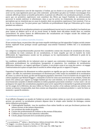 Services et Prestations 2013/14                    BTS SP 3S                                auteur : Gilles Ducloux

influences socialisatrices sont de fait imposées à l'enfant, qui ne choisit ni ses parents ni l'action qu'ils vont
avoir sur lui, mais également parce que cette contrainte particulière qui pèse sur l'enfant s'accompagne d’un
contexte affectif qui donne sa tonalité particulière, et partant son efficacité, à la socialisation primaire, et enfin,
parce que ces premières expériences vont constituer des filtres par lequel l'individu va ultérieurement
percevoir le monde extérieur et sélectionner, dans ce qui lui arrive, les événements, les personnes ou les
perceptions qui ne remettent pas en cause la manière dont ces premières expériences l’ont construit. C’est au
nom de ces raisons que l'on peut penser que l'individu est profondément forgé par l'éducation qu'il a reçue
pendant son enfance40.

Cet espace-temps de la socialisation primaire est essentiellement tourné vers le cocon familial, il en faudrait pas
pour autant en déduire qu’il se vit en circuit fermé, la famille étant elle-même incubé dans un contexte
socioculturel. Un acteur majeur de différenciation des socialisations est l'origine sociale des enfants par
l'appartenance de place des parents.

L'effet symbolique des conditions matérielles d'existence.
D'une certaine façon, on peut donc dire que toute enquête statistique qui fait apparaître l'origine sociale comme
facteur explicatif d'une pratique sociale quelconque sous-entend l'existence d'effets liés à la socialisation
primaire.

Les catégories socioprofessionnelles peuvent être considérées comme des résumés de socialisation de classe,
qui condense les traits communs de ces socialisations, et toute enquête qui met en lumière les traits
différentiels de l'appartenance sociale sur les pratiques ou les représentations réaffirment le poids de la
socialisation primaire.

Les conditions matérielles de vie induisent ainsi un rapport aux contraintes économiques et à l'espace qui
différencie profondément les socialisations bourgeoises et populaires. Ces conditions de socialisations
différentes induisent « un rapport spécifique à l'espace, à son propre corps et au corps des autres » et engage
l'intériorisation de la place occupée dans la société en même temps que de ce rapport à l'espace.

Cependant l'expérience du dénuement en milieu populaire ne signifie pas que les enfants y soient moins bien
« gâtés ». En effet, les contraintes économiques ne dessinent pas à elles seules les modalités de la socialisation
de classe. La culture de classe, qu'elle soit bourgeoise populaire, intervient. C'est à la lumière de cet aspect de la
culture populaire que Richard Hoggart 41 interprète à la fois les soins aux nourrissons et aux enfants, l'achat des
jouets très coûteux par rapport au budget familial qui leur sont destinés, ou la manière dont les parents les
nourrissent (les surpoids et obésité enfantins en milieu populaire pourraient constituer « la face noire » de ces
pratiques). Cet aspect des socialisations populaires peut servir aujourd'hui à interpréter la grande permissivité
sur les usages de la télévision, des jeux vidéos ou l'heure du coucher, et les cadeaux onéreux aux enfants, non
comme un laxisme irresponsable, mais bien comme une disposition socialement produite à « saisir les bons se
moments » quand ils existent42.


Une socialisation primaire plurielle.
Il est difficile d’imaginer un monde où l’enfant ne serait en contact, même au cours de ses premières années,
qu’avec ses parents. La socialisation primaire dépasse donc le simple cadre familial. On distingue, comme
autres influences principales :
         L’hétérogénéité familiale : tous les membres d’une même famille ne sont pas forcément porteurs des
         mêmes normes ni des mêmes dispositions.
         Les variations des modes de gardes.
         L’action des professionnels de l’enfance et des normes d’éducation.
         L’influence des pairs et des industries culturelles.
         L’école, plaque tournante de la socialisation primaire.


40                   ème
   « La socialisation, 2 édition ». Muriel Darmon. Editions Armand Colin. 2011. Page 11
41
   R. Hoggart. « La culture du pauvre ». Paris. Minuit. 1970. Page 68.
42
   « Quartiers populaires : l’école et les familles ». D. Thin. Lyon. PUL. 1998. Page 121
                                                                                                                      Page 60 sur 92
 