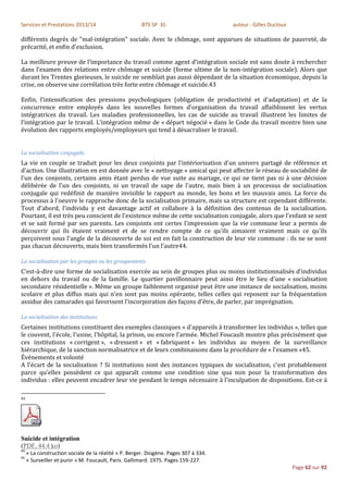 Services et Prestations 2013/14                        BTS SP 3S                      auteur : Gilles Ducloux

différents degrés de "mal-intégration" sociale. Avec le chômage, sont apparues de situations de pauvreté, de
précarité, et enfin d’exclusion.

La meilleure preuve de l’importance du travail comme agent d’intégration sociale est sans doute à rechercher
dans l’examen des relations entre chômage et suicide (forme ultime de la non-intégration sociale). Alors que
durant les Trentes glorieuses, le suicide ne semblait pas aussi dépendant de la situation économique, depuis la
crise, on observe une corrélation très forte entre chômage et suicide.43

Enfin, l’intensification des pressions psychologiques (obligation de productivité et d’adaptation) et de la
concurrence entre employés dans les nouvelles formes d’organisation du travail affaiblissent les vertus
intégratrices du travail. Les maladies professionnelles, les cas de suicide au travail illustrent les limites de
l’intégration par le travail. L’intégration même de « départ négocié » dans le Code du travail montre bien une
évolution des rapports employés/employeurs qui tend à désacraliser le travail.


La socialisation conjugale.
La vie en couple se traduit pour les deux conjoints par l'intériorisation d'un univers partagé de référence et
d'action. Une illustration en est donnée avec le « nettoyage » amical qui peut affecter le réseau de sociabilité de
l'un des conjoints, certains amis étant perdus de vue suite au mariage, ce qui ne tient pas ni à une décision
délibérée de l'un des conjoints, ni un travail de sape de l'autre, mais bien à un processus de socialisation
conjugale qui redéfinit de manière invisible le rapport au monde, les bons et les mauvais amis. La force du
processus à l'oeuvre le rapproche donc de la socialisation primaire, mais sa structure est cependant différente.
Tout d'abord, l'individu y est davantage actif et collabore à la définition des contenus de la socialisation.
Pourtant, il est très peu conscient de l'existence même de cette socialisation conjugale, alors que l'enfant se sent
et se sait formé par ses parents. Les conjoints ont certes l'impression que la vie commune leur a permis de
découvrir qui ils étaient vraiment et de se rendre compte de ce qu'ils aimaient vraiment mais ce qu'ils
perçoivent sous l'angle de la découverte de soi est en fait la construction de leur vie commune : ils ne se sont
pas chacun découverts, mais bien transformés l'un l'autre44.

La socialisation par les groupes ou les groupements
C'est-à-dire une forme de socialisation exercée au sein de groupes plus ou moins institutionnalisés d'individus
en dehors du travail ou de la famille. Le quartier pavillonnaire peut ainsi être le lieu d'une « socialisation
secondaire résidentielle ». Même un groupe faiblement organisé peut être une instance de socialisation, moins
scolaire et plus diffus mais qui n'en sont pas moins opérante, telles celles qui reposent sur la fréquentation
assidue des camarades qui favorisent l'incorporation des façons d'être, de parler, par imprégnation.

La socialisation des institutions
Certaines institutions constituent des exemples classiques « d'appareils à transformer les individus », telles que
le couvent, l'école, l'usine, l'hôpital, la prison, ou encore l'armée. Michel Foucault montre plus précisément que
ces institutions « corrigent », « dressent » et « fabriquent » les individus au moyen de la surveillance
hiérarchique, de la sanction normalisatrice et de leurs combinaisons dans la procédure de « l'examen »45.
Événements et volonté
A l'écart de la socialisation ? Si institutions sont des instances typiques de socialisation, c'est probablement
parce qu'elles possèdent ce qui apparaît comme une condition sine qua non pour la transformation des
individus : elles peuvent encadrer leur vie pendant le temps nécessaire à l'inculpation de dispositions. Est-ce à

43




Suicide et intégration
(PDF, 44.4 ko)
44
     « La construction sociale de la réalité » P. Berger. Diogène. Pages 307 à 334.
45
     « Surveiller et punir » M. Foucault, Paris. Gallimard. 1975. Pages 159-227.
                                                                                                                Page 62 sur 92
 