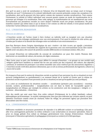 Services et Prestations 2013/14                       BTS SP 3S                               auteur : Gilles Ducloux

dire qu'il ne peut y avoir de socialisation en l'absence d'un tel dispositif, dans un temps court et lorsque
l'individu est seul ? L'événement et la volonté individuelle sont souvent présentés comme des exceptions à la
socialisation, alors qu'ils peuvent très bien opérer comme des instances sociales socialisatrices. Tout comme
l'événement, la volonté et l'effort individuel sont souvent pensés comme un mode de transformation de la
personne qui échappe à la socialisation. Dans cette optique, la transformation de soi manifesterait une sorte
d'arrachement aux pesanteurs sociales au cours duquel l'individu serait son propre socialisateur. On peut
toutefois soutenir que même dans ce qui se donne à voir comme un effet de volonté, il n'est jamais inutile de
rechercher l'action influences sociales et socialisatrices.

4.1.3. L’INSERTION, REINSERTION

Eléments de définition
« L’insertion sociale est l'action visant à faire évoluer un individu isolé ou marginal vers une situation
caractérisée par des échanges satisfaisants avec son environnement. C’est aussi le résultat de cette action, qui
s'évalue par la nature et la densité des échanges entre un individu et son environnement.»46

Jean-Yves Barreyre donne l’origine étymologique du mot « insérer » du latin in-sere, qui signifie « introduire
dans ». L'insertion couvre l'ensemble des rapports de la personne avec son environnement social. Être inséré
signifie avoir une place, être assuré de positions sociales différenciées et reconnues (statut, rôles, etc.)

Le concept d'insertion est indissociable du concept de socialisation car pour être inséré, l’homme doit
intérioriser un ensemble de valeurs, de normes, de règles communes.

 Marc Lorio, pour sa part, cite Durkheim pour définir le concept d’insertion : « un groupe ou une société sont
 intégrés quand leurs membres se sentent liés les uns aux autres par des croyances, des valeurs, des objectifs
 communs, le sentiment de participer à un même ensemble sans cesse renforcé par des interactions régulières ».
 L’insertion sociale revêt donc plusieurs dimensions, que ce soit au niveau professionnel, du logement, culturel ou
 encore de la santé.


On évoquera d’une part la notion de réinsertion sociale en parlant d’une personne (ou de sa situation) en tant
qu’exclu (intégralement ou partiellement) à un moment donné de la société et d’autre part la notion de
protection sociale en parlant d’une personne (ou de sa situation) en tant qu’incapable (au sens juridique).

Il y a ainsi un enchaînement de situations sociales : - socialisation (primaire puis secondaire) – insertion
(sociale, scolaire, professionnelle) – marginalisation (on est dans la limite de l’acceptable quand la
marginalisation est éthique, par exemple les artistes ou les aventuriers sont des marginaux « intégrés ») –
exclusion – désocialisation – réinsertion.

Pour des motifs qui sont aussi bien d’un ordre culturel (l’éclatement de la cellule familiale), cultuel,
philosophique qu’économique ; la société contemporaine, bien que plus tolérante par certains aspects, ne peut
admettre l’exclusion comme avant (le clochard, l’idiot du village, les personnes âgées) qui pouvaient être
désocialisés sans être exclus.

4.1.4. L’ENSEIGNEMENT SPÉCIALISÉ

Différentes modalités et structures permettent de répondre à la difficulté scolaire et au handicap. Cela peut
aller d'un aménagement particulier en milieu ordinaire à une scolarisation en structure spécialisée. Dans la
prise en charge globale d'un enfant on distingue généralement trois champs d'intervention : l'éducatif
(renvoyant à l'éducation spécialisée), le pédagogique (renvoyant au scolaire) et le thérapeutique.




46
     Selon l'IDRIS (Index International et Dictionnaire de la Réadaptation et de l’Intégration Sociale)
                                                                                                                        Page 63 sur 92
 