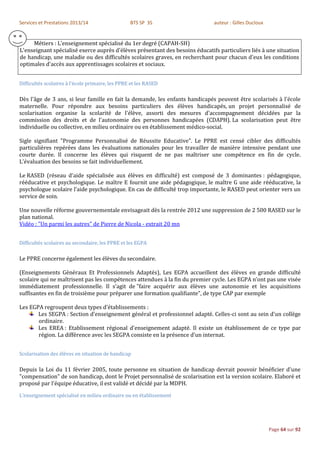 Services et Prestations 2013/14                   BTS SP 3S                   auteur : Gilles Ducloux


     Métiers : L’enseignement spécialisé du 1er degré (CAPAH-SH)
L'enseignant spécialisé exerce auprès d'élèves présentant des besoins éducatifs particuliers liés à une situation
de handicap, une maladie ou des difficultés scolaires graves, en recherchant pour chacun d'eux les conditions
optimales d'accès aux apprentissages scolaires et sociaux.


Difficultés scolaires à l’école primaire, les PPRE et les RASED

Dès l'âge de 3 ans, si leur famille en fait la demande, les enfants handicapés peuvent être scolarisés à l'école
maternelle. Pour répondre aux besoins particuliers des élèves handicapés, un projet personnalisé de
scolarisation organise la scolarité de l'élève, assorti des mesures d'accompagnement décidées par la
commission des droits et de l'autonomie des personnes handicapées (CDAPH). La scolarisation peut être
individuelle ou collective, en milieu ordinaire ou en établissement médico-social.

Sigle signifiant "Programme Personnalisé de Réussite Educative". Le PPRE est censé cibler des difficultés
particulières repérées dans les évaluations nationales pour les travailler de manière intensive pendant une
courte durée. Il concerne les élèves qui risquent de ne pas maîtriser une compétence en fin de cycle.
L'évaluation des besoins se fait individuellement.

Le RASED (réseau d'aide spécialisée aux élèves en difficulté) est composé de 3 dominantes : pédagogique,
rééducative et psychologique. Le maître E fournit une aide pédagogique, le maître G une aide rééducative, la
psychologue scolaire l'aide psychologique. En cas de difficulté trop importante, le RASED peut orienter vers un
service de soin.

Une nouvelle réforme gouvernementale envisageait dès la rentrée 2012 une suppression de 2 500 RASED sur le
plan national.
Vidéo : "Un parmi les autres" de Pierre de Nicola - extrait 20 mn


Difficultés scolaires au secondaire, les PPRE et les EGPA

Le PPRE concerne également les élèves du secondaire.

(Enseignements Généraux Et Professionnels Adaptés), Les EGPA accueillent des élèves en grande difficulté
scolaire qui ne maîtrisent pas les compétences attendues à la fin du premier cycle. Les EGPA n’ont pas une visée
immédiatement professionnelle. Il s’agit de "faire acquérir aux élèves une autonomie et les acquisitions
suffisantes en fin de troisième pour préparer une formation qualifiante", de type CAP par exemple

Les EGPA regroupent deux types d'établissements :
       Les SEGPA : Section d'enseignement général et professionnel adapté. Celles-ci sont au sein d'un collège
       ordinaire.
       Les EREA : Etablissement régional d'enseignement adapté. Il existe un établissement de ce type par
       région. La différence avec les SEGPA consiste en la présence d'un internat.


Scolarisation des élèves en situation de handicap

Depuis la Loi du 11 février 2005, toute personne en situation de handicap devrait pouvoir bénéficier d'une
"compensation" de son handicap, dont le Projet personnalisé de scolarisation est la version scolaire. Elaboré et
proposé par l'équipe éducative, il est validé et décidé par la MDPH.
L’enseignement spécialisé en milieu ordinaire ou en établissement




                                                                                                        Page 64 sur 92
 