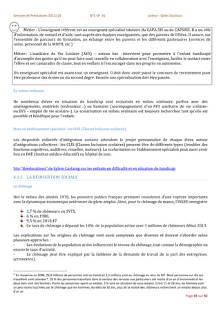 Services et Prestations 2013/14                         BTS SP 3S                                  auteur : Gilles Ducloux


      Métier : L’enseignant référent est un enseignant spécialisé titulaire du CAPA-SH ou de CAPSAIS. Il a un rôle
d’information, de conseil et d’aide, tant auprès des équipes enseignantes, que des parents de l’élève. Il assure, sur
l’ensemble de parcours de formation, un échange entre les parents et les différents partenaires (services de
soins, personnel de la MDPH, etc.)

Métier : L’auxiliaire de Vie Scolaire (AVS) – niveau bac - intervient pour permettre à l'enfant handicapé
d'accomplir des gestes qu'il ne peut faire seul, travaille en collaboration avec l'enseignant, facilite le contact entre
l'élève et ses camarades de classe, tout en veillant à l'encourager dans ses progrès en autonomie.

Un enseignant spécialisé est avant tout un enseignant. Il doit donc avoir passé le concours de recrutement pour
être professeur des écoles ou du second degré. Ensuite une spécialisation doit être passée.


En milieu ordinaire

De nombreux élèves en situation de handicap sont scolarisés en milieu ordinaire, parfois avec des
aménagements, matériels (ordinateur…) ou humains (accompagnement d'un AVS auxiliaire de vie scolaire-
ou EVS – emploi de vie scolaire-). La scolarisation en milieu ordinaire est toujours recherchée tant qu'elle est
possible et bénéfique pour l'enfant.


Dans un établissement spécialisé : les CLIS (Classes Inclusion scolaires)

Les dispositifs collectifs d’intégration scolaire articulent le projet personnalisé de chaque élève autour
d’intégrations collectives : les CLIS (Classes Inclusion scolaires) peuvent être de différents types (troubles des
fonctions cognitives, auditives, visuelles, moteurs). La scolarisation en établissement spécialisé peut aussi avoir
lieu en IME (Institut médico-éducatif) ou hôpital de jour.


Site "Rééducations" de Sylvie Castaing sur les enfants en difficulté et en situation de handicap

4.1.5. LA RÉINSERTION SOCIALE
Le chômage

Dès le milieu des années 1970, les pouvoirs publics français prennent conscience d’une rupture importante
avec la dynamique économique antérieure de plein-emploi. Ainsi, pour le chômage de masse, l’INSEE enregistre

         3,7 % de chômeurs en 1975,
         6 % en 1980,
         9,5 % en 2010.47
         Ce taux de chômage a dépassé les 10% de la population active avec 3 millions de chômeurs début 2013.

Les explications sur les origines du chômage sont aussi complexes que diverses et doivent s’aborder selon
plusieurs approches :
-       Les évolutions de la population active influencent le niveau du chômage, tout comme la démographie ou
encore le taux d'activité.
-       Le chômage peut être expliqué par la faiblesse de la demande de travail de la part des entreprises.
(croissance).


47
  En moyenne en 2008, 25,9 millions de personnes ont un travail et 2,1 millions sont au chômage au sens du BIT. Neuf personnes sur dix qui
travaillent sont salariées*. 20 % des personnes travaillant dans le secteur des services aux particuliers ont moins d’un an d’ancienneté et les
deux tiers sont des femmes. Parmi les personnes ayant un emploi, 5 % sont en situation de sous-emploi. Entre 15 et 24 ans, les femmes sont
un peu moins touchées par le chômage que les hommes. Au-delà de 50 ans, plus de la moitié des chômeurs recherchent un emploi depuis plus
d'un an
                                                                                                                               Page 65 sur 92
 
