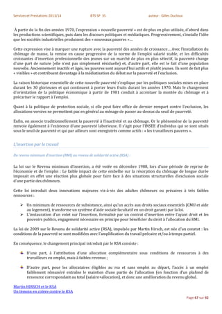 Services et Prestations 2013/14                 BTS SP 3S                       auteur : Gilles Ducloux


 À partir de la fin des années 1970, l'expression « nouvelle pauvreté » est de plus en plus utilisée, d'abord dans
les productions scientifiques, puis dans les discours politiques et médiatiques. Progressivement, s'installe l'idée
que les sociétés industrielles produisent des « nouveaux pauvres »…

Cette expression vise à marquer une rupture avec la pauvreté des années de croissance… Avec l’installation du
chômage de masse, la remise en cause progressive de la norme de l'emploi salarié stable, et les difficultés
croissantes d'insertion professionnelle des jeunes sur un marché de plus en plus sélectif, la pauvreté change
d'une part de nature (elle n'est pas simplement résiduelle) et, d'autre part, elle est le fait d’une population
nouvelle. Anciennement inactifs et âgés, les pauvres sont aujourd'hui actifs et plutôt jeunes. Ils sont de fait plus
« visibles » et contribuent davantage à la médiatisation du débat sur la pauvreté et l'exclusion.

La raison historique essentielle de cette nouvelle pauvreté s'explique par les politiques sociales mises en place
durant les 30 glorieuses et qui continuent à porter leurs fruits durant les années 1970. Mais le changement
d'orientation de la politique économique à partir de 1981 conduit à accentuer la montée du chômage et à
précariser le rapport à l'emploi.

Quant à la politique de protection sociale, si elle peut faire office de dernier rempart contre l'exclusion, les
allocations versées ne permettent pas en général au ménage de passer au-dessus du seuil de pauvreté.

Enfin, on associe traditionnellement la pauvreté à l'inactivité et au chômage. Or le phénomène de la pauvreté
renvoie également à l'existence d'une pauvreté laborieuse. Il s'agit pour l'INSEE d'individus qui se sont situés
sous le seuil de pauvreté et qui par ailleurs sont enregistrés comme actifs : « les travailleurs pauvres ».


L’insertion par le travail

Du revenu minimum d’insertion (RMI) au revenu de solidarité active (RSA) :


La loi sur le Revenu minimum d’insertion, a été votée en décembre 1988, lors d’une période de reprise de
l’économie et de l’emploi : Le faible impact de cette embellie sur la résorption du chômage de longue durée
imposait en effet une réaction plus globale pour faire face à des situations structurelles d’exclusion sociale
d’une partie des chômeurs.

Cette loi introduit deux innovations majeures vis-à-vis des adultes chômeurs ou précaires à très faibles
ressources :

     Un minimum de ressources de subsistance, ainsi qu’un accès aux droits sociaux essentiels (CMU et aide
      au logement), transforme un système d’aide sociale facultatif en un droit garanti par la loi.
     L’instauration d’un volet sur l’insertion, formalisé par un contrat d’insertion entre l’ayant droit et les
      pouvoirs publics, engagement nécessaire en principe pour bénéficier du droit à l’allocation du RMI.

La loi de 2009 sur le Revenu de solidarité active (RSA), impulsée par Martin Hirsch, est née d’un constat : les
conditions de la pauvreté se sont modifiées avec l’amplification du travail précaire et/ou à temps partiel.

En conséquence, le changement principal introduit par le RSA consiste :

        D’une part, à l’attribution d’une allocation complémentaire sous conditions de ressources à des
        travailleurs en emploi, mais à faibles revenus ;

        D’autre part, pour les allocataires éligibles au rsa et sans emploi au départ, l’accès à un emploi
        faiblement rémunéré entraîne le maintien d’une partie de l’allocation (en fonction d’un plafond de
        ressource correspondant au total (salaire+allocation), et donc une amélioration du revenu global.

Martin HIRSCH et le RSA
Un témoin en colère contre le RSA
                                                                                                          Page 67 sur 92
 