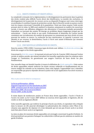 Services et Prestations 2013/14                BTS SP 3S                       auteur : Gilles Ducloux



        1.3.1. DROITS FORMELS ET DROITS RÉELS.
La complexité croissante de la réglementation, le développement du partenariat dans la gestion
des droits rendent plus difficile l'accès direct des bénéficiaires. La montée des exclusions, le
développement de la pauvreté, les recours accrus au dispositif d'urgence sont venus interroger
en profondeur le système français de protection sociale. Que la Sécurité sociale ne puisse couvrir
tous les risques concernant l'ensemble de la population, c'était une chose acquise, l'aide sociale
prenant alors le relais. Le RMI avait amélioré la situation, notamment en matière de couverture
sociale, à travers une affiliation obligatoire des allocataires à l'assurance-maladie personnelle.
Cependant, au tournant des années 90 émerge un problème depuis longtemps évoqué par les
associations : l'accès aux droits et aux soins. Professionnels et bénévoles de l'action sociale
constatent une recrudescence du nombre de personnes ne connaissant pas leurs droits où nous
pouvant les mettre en oeuvre. La recherche du bon interlocuteur, la capacité à prouver son
identité et ses revenus, la domiciliation, l'accès à l'écrit sont autant d'obstacles qui viennent
freiner l'accès aux droits.

        1.3.2. UNE NOUVELLE GÉNÉRATION DE DROITS.
Dans les années 1990 à 2000, 3 nouveaux types de droits sont définis : les droits des victimes, les
droits des usagers et les droits opposables.

Concernant le droit des usagers, le tournant est pris par la loi du 2 janvier 2002 rénovant l'action
sociale et médico-sociale, qui entend introduire de nouvelles approches dans les relations entre
l'usager et l'institution, en garantissant aux usagers l'exercice de leurs droits les plus
fondamentaux.

Une nouvelle étape est bientôt franchie à travers la définition de droits opposables. Cette notion
de droits opposables entend renforcer les droits sociaux subjectifs et insuffisamment mis en
oeuvre malgré les volontés ou les tentatives. Dans cette logique, l'opposabilité vise à identifier
un responsable qui pourra répondre devant la justice de la non-application d'un droit reconnu à
des individus.


Mise en place de la loi DALO et conséquences


La loi en préformation : débats
Augustin Legrand et Les Don Quichotte en 2007
2008 : premiers jours de mise en place de la loi
Novembre 2008 : Où en est la loi DALO ?
Février 2009 , la fête du DAL

Il existe depuis de nombreuses années en France deux droits opposables : l'accès à l'école et
l'accès à la santé. La loi 5 mars 2007 définie un nouveau droit opposable, le logement, afin de
rendre ce droit au logement effectif.

Cette nouvelle approche, qui renforce le principe d'accès aux droits, et cependant très critiquée
dans la mesure où elle pourrait développer la judiciarisation des relations entre l'État et les
citoyens sans apporter de réponse à la vraie demande qui est non pas d'avoir accès à un droit
mais bien plus d’avoir accès à un logement.

La mise en place de nouveaux droits opposables est envisagée concernant la garde d'enfants. Ce
droit permettrait aux parents d'attaquer les collectivités n’offrant pas de solutions en matière de
garde d'enfants.


                                                                                     Page - 6 - sur 92
 