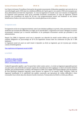 Services et Prestations 2013/14              BTS SP 3S                         auteur : Gilles Ducloux

Les Foyers de Jeunes Travailleurs font partie des grands mouvements d'éducation populaire qui sont nés et se
sont développés après 1945 dans les conditions difficiles de l'après-guerre. Les années 1950 sont marquées par
deux phénomènes de fond très importants : la crise du logement et l'exode rural. Leur mission est d’apporter
un logement semi-autonome ainsi qu’un ensemble d’activités socialisantes. Ce type de logement, d’abord
réservés aux travailleurs de moins de 30 ans, s’est progressivement ouvert aux étudiants et aux jeunes
bénéficiaires d’aides et de suivis de la part des conseils généraux et de la Justice.



Le logement social :

Un logement social est un logement destiné, suite à une initiative publique ou privée, à des personnes à revenus
modestes qui auraient des difficultés à se loger sur le marché libre. L'expression sert aussi à désigner le secteur
économique constitué par ce marché immobilier et les politiques d'économie sociale qui président à son
administration.

Depuis l'an 2000, le logement social vise à répondre aux objectifs de mixité sociale définie par la loi SRU
rendant obligatoire un pourcentage de 20 % de logements sociaux dans les communes de plus de 3 500
habitants.
Le logement social est aussi un outil visant à répondre au droit au logement, qui est reconnu par certains
comme d’intérêt général.

Une expérience de logement social à CAEN


La loi DALO



En 2008, le début du DALO
Association VINCI -CODEX
DALO : le témoignage d'une famille

L’adjectif opposable signifie « que l’on peut faire valoir contre autrui ». Le droit au logement opposable permet
aux personnes sans domicilie de recourir auprès des autorités pour faire appliquer ce droit, de manière d’abord
amiable, puis juridictionnelle. Le DALO a été élaboré en 2005 sous l’égide d’ATD Quart-Monde, puis des Enfants
de Don Quichotte (Augustin Legrand), avant d’entrer en vigueur le 1er janvier 2008. Toutefois, l’offre de
logement insuffisante et la spécificité des publics concernés, qui éprouvent de réelles difficultés à faire
reconnaître leurs droits dans des dossiers lourds à instruire, l’instauration du DALO se révèle peu efficace.




                                                                                                         Page 70 sur 92
 