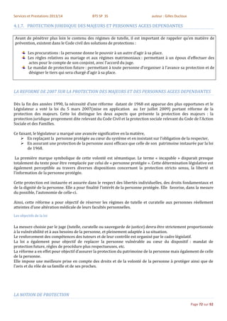 Services et Prestations 2013/14              BTS SP 3S                         auteur : Gilles Ducloux

4.1.7. PROTECTION JURIDIQUE DES MAJEURS ET PERSONNES AGEES DEPENDANTES

Avant de pénétrer plus loin le contenu des régimes de tutelle, il est important de rappeler qu’en matière de
prévention, existent dans le Code civil des solutions de protections :

         Les procurations : la personne donne le pouvoir à un autre d’agir à sa place.
         Les règles relatives au mariage et aux régimes matrimoniaux : permettant à un époux d’effectuer des
         actes pour le compte de son conjoint, avec l’accord du juge.
         Le mandat de protection future : permettant à toute personne d’organiser à l’avance sa protection et de
         désigner le tiers qui sera chargé d’agir à sa place.



LA REFORME DE 2007 SUR LA PROTECTION DES MAJEURS ET DES PERSONNES AGEES DEPENDANTES

Dès la fin des années 1990, la nécessité d’une réforme datant de 1968 est apparue des plus opportunes et le
Législateur a voté la loi du 5 mars 2007(mise en application au 1er juillet 2009) portant réforme de la
protection des majeurs. Cette loi distingue les deux aspects que présente la protection des majeurs : la
protection juridique proprement dite relevant du Code Civil et la protection sociale relevant du Code de l’Action
Sociale et des Familles.

Ce faisant, le législateur a marqué une avancée significative en la matière,
     En replaçant la personne protégée au cœur du système et en insistant sur l’obligation de la respecter,
     En assurant une protection de la personne aussi efficace que celle de son patrimoine instaurée par la loi
        de 1968.

 La première marque symbolique de cette volonté est sémantique. Le terme « incapable » disparait presque
totalement du texte pour être remplacée par celui de « personne protégée ». Cette détermination législative est
également perceptible au travers diverses dispositions concernant la protection stricto sensu, la liberté et
l’information de la personne protégée.

Cette protection est instaurée et assurée dans le respect des libertés individuelles, des droits fondamentaux et
de la dignité de la personne. Elle a pour finalité l’intérêt de la personne protégée. Elle favorise, dans la mesure
du possible, l’autonomie de celle-ci.

Ainsi, cette réforme a pour objectif de réserver les régimes de tutelle et curatelle aux personnes réellement
atteintes d’une altération médicale de leurs facultés personnelles.
Les objectifs de la loi

La mesure choisie par le juge (tutelle, curatelle ou sauvegarde de justice) devra être strictement proportionnée
à la vulnérabilité et à aux besoins de la personne, et pleinement adaptée à sa situation.
Le renforcement des compétences des tuteurs et de leur contrôle est organisé par le cadre législatif.
La loi a également pour objectif de replacer la personne vulnérable au cœur du dispositif : mandat de
protection future, règles de procédure plus respectueuses, etc.
La réforme a en effet pour objectif d’assurer la protection du patrimoine de la personne mais également de celle
de la personne.
Elle impose une meilleure prise en compte des droits et de la volonté de la personne à protéger ainsi que de
l’avis et du rôle de sa famille et de ses proches.




LA NOTION DE PROTECTION

                                                                                                         Page 72 sur 92
 