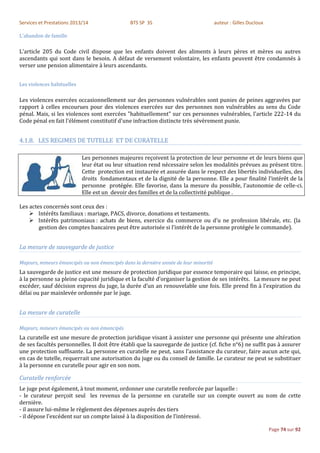 Services et Prestations 2013/14                BTS SP 3S                              auteur : Gilles Ducloux

L'abandon de famille

L'article 205 du Code civil dispose que les enfants doivent des aliments à leurs pères et mères ou autres
ascendants qui sont dans le besoin. A défaut de versement volontaire, les enfants peuvent être condamnés à
verser une pension alimentaire à leurs ascendants.


Les violences habituelles

Les violences exercées occasionnellement sur des personnes vulnérables sont punies de peines aggravées par
rapport à celles encourues pour des violences exercées sur des personnes non vulnérables au sens du Code
pénal. Mais, si les violences sont exercées "habituellement" sur ces personnes vulnérables, l'article 222-14 du
Code pénal en fait l'élément constitutif d'une infraction distincte très sévèrement punie.


4.1.8. LES REGIMES DE TUTELLE ET DE CURATELLE

                            Les personnes majeures reçoivent la protection de leur personne et de leurs biens que
                            leur état ou leur situation rend nécessaire selon les modalités prévues au présent titre.
                            Cette protection est instaurée et assurée dans le respect des libertés individuelles, des
                            droits fondamentaux et de la dignité de la personne. Elle a pour finalité l’intérêt de la
                            personne protégée. Elle favorise, dans la mesure du possible, l’autonomie de celle-ci.
                            Elle est un devoir des familles et de la collectivité publique .

Les actes concernés sont ceux des :
     Intérêts familiaux : mariage, PACS, divorce, donations et testaments.
     Intérêts patrimoniaux : achats de biens, exercice du commerce ou d’u ne profession libérale, etc. (la
        gestion des comptes bancaires peut être autorisée si l’intérêt de la personne protégée le commande).


La mesure de sauvegarde de justice

Majeurs, mineurs émancipés ou non émancipés dans la dernière année de leur minorité
La sauvegarde de justice est une mesure de protection juridique par essence temporaire qui laisse, en principe,
à la personne sa pleine capacité juridique et la faculté d’organiser la gestion de ses intérêts. La mesure ne peut
excéder, sauf décision express du juge, la durée d’un an renouvelable une fois. Elle prend fin à l’expiration du
délai ou par mainlevée ordonnée par le juge.


La mesure de curatelle

Majeurs, mineurs émancipés ou non émancipés
La curatelle est une mesure de protection juridique visant à assister une personne qui présente une altération
de ses facultés personnelles. Il doit être établi que la sauvegarde de justice (cf. fiche n°6) ne suffit pas à assurer
une protection suffisante. La personne en curatelle ne peut, sans l’assistance du curateur, faire aucun acte qui,
en cas de tutelle, requerrait une autorisation du juge ou du conseil de famille. Le curateur ne peut se substituer
à la personne en curatelle pour agir en son nom.

Curatelle renforcée
Le juge peut également, à tout moment, ordonner une curatelle renforcée par laquelle :
- le curateur perçoit seul les revenus de la personne en curatelle sur un compte ouvert au nom de cette
dernière.
- il assure lui-même le règlement des dépenses auprès des tiers
- il dépose l’excédent sur un compte laissé à la disposition de l’intéressé.

                                                                                                                Page 74 sur 92
 