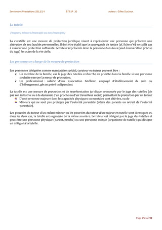 Services et Prestations 2013/14                 BTS SP 3S                         auteur : Gilles Ducloux



La tutelle

(majeurs, mineurs émancipés ou non émancipés)


La curatelle est une mesure de protection juridique visant à représenter une personne qui présente une
altération de ses facultés personnelles. Il doit être établi que la sauvegarde de justice (cf. fiche n°6) ne suffit pas
à assurer une protection suffisante. Le tuteur représente donc la personne dans tous (sauf énumération précise
du juge) les actes de la vie civile.


Les personnes en charge de la mesure de protection

Les personnes désignées comme mandataire spécial, curateur ou tuteur peuvent être :
     Un membre de la famille, car le juge des tutelles recherche en priorité dans la famille si une personne
       souhaite exercer la mesur de protection.
     Un professionnel : salarié d’une association tutélaire, employé d’établissement de soin ou
       d’hébergement, gérant privé indépendant

La tutelle est une mesure de protection et de représentation juridique prononcée par le juge des tutelles (de
par son initiative ou à la demande d’un proche ou d’un travailleur social) permettant la protection par un tuteur
        D'une personne majeure dont les capacités physiques ou mentales sont altérées, ou de
        Mineurs qui ne sont pas protégés par l'autorité parentale (décès des parents ou retrait de l'autorité
        parentale).

Les pouvoirs du tuteur d'un enfant mineur ou les pouvoirs du tuteur d'un majeur en tutelle sont identiques et,
dans les deux cas, la tutelle est organisée de la même manière. Le tuteur est désigné par le juge des tutelles et
peut être une personne physique (parent, proche) ou une personne morale (organisme de tutelle) qui désigne
un délégué à la tutelle.




                                                                                                            Page 75 sur 92
 