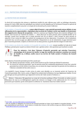 Services et Prestations 2013/14                           BTS SP 3S                     auteur : Gilles Ducloux



4.1.9. PROTECTION SPECIFIQUE EN FAVEUR DES MINEURS,


LA PROTECTION DES MINEURS

Le droit de la protection des mineurs a également profité de cette réforme pour subir un toilettage nécessaire,
puisque le 4 mars 2002, deux lois spécifiques aux mineurs ont été adoptées par le Parlement Français et opèrent de
manière complémentaire une prise en compte de la nécessité qu’il y avait à réformer.

La loi relative à l’autorité parentale51 a pour objet d’assurer « une autorité parentale mieux définie et une
affirmation de la coparentalité», répondant ainsi au droit de l’enfant à avoir une famille et d’entretenir
des rapports avec chacun de ses parents. Cette loi, soutenue par Ségolène Royal, alors ministre déléguée à la
famille, met l’accent sur l’intérêt de l’enfant : «… étant élevé par ses deux parents, dans la famille fondée sur le
mariage, comme hors mariage, que le couple parental soit uni ou désuni. » Ainsi, lorsque les deux parents se
séparent, il leur revient de régler eux-mêmes les conséquences de leur séparation : ils peuvent, s’ils le souhaitent,
soumettre leur accord au juge aux affaires familiales. Uniquement en cas de mésentente, le juge intervient pour
fixer l’autorité parentale. L’enfant a le droit de voir ses deux parents. La garde alternée intègre le Code Civil.52

La loi relative aux droits des malades et à la qualité du système de santé, venant modifier le Code de la Santé
Publique, permet pour sa part au mineur d’avoir une « gestion active » des questions qui touchent sa santé.

                     Pour les mineurs, c’est donc l’absence d’autorité parentale qui entraîne l’ouverture
                     automatique de la mesure de tutelle. Le juge des tutelles des mineurs constitue un conseil
                     de famille ou, à défaut, confie ceux-ci au service de l’aide sociale à l’enfance du Conseil
                     Général.


Cette absence d'autorité parentale peut être causée par :
        Une absence de parents vivants ; qu'ils soient morts ou qu'ils n'aient pas déclaré la naissance.
        Un retrait de l'autorité parentale ; que les parents aient été condamnés pénalement et que leur autorité
        parentale leur ait été retirée à tous deux, ou, en raison du risque causé par les parents sur les enfants ou
        l'absence constatée de lien entre ceux-ci.

« La tutelle53 s'ouvre lorsque le père et/ou la mère sont décédés ou se trouvent privés de l'exercice de
l'autorité parentale. Elle s'ouvre, aussi, à l'égard d'un enfant dont la filiation n'est pas légalement établie. Il n'est
pas dérogé aux lois particulières qui régissent le service de l'aide sociale à l'enfance.»54

     Métiers : l’éducateur PJJ appartient au corps de la fonction publique d’Etat. Il travaille en milieu ouvert
(éducateur de rue) ou en hébergement auprès des mineurs en danger et des adolescents de 13 à 18 ans
poursuivis par la Justice, qu’ils soient placés ou détenus ou maintenus dans leur milieu naturel




52
     LOI n° 2002 du 4 mars 2002 relative à l'autorité parentale
53
  Afin de simplifier la délégation de l'exercice de l'autorité parentale au tuteur et de rappeler le caractère familial - et non
plus essentiellement patrimonial - de la mesure, la tutelle des mineurs a été confiée au juge aux affaires familiales.
54
     Article 390 du Code civil, au 19 janvier 2009
                                                                                                                  Page 76 sur 92
 