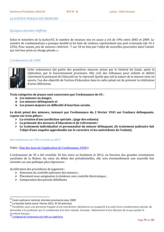 Services et Prestations 2013/14                           BTS SP 3S                     auteur : Gilles Ducloux

LA JUSTICE PENALE DES MINEURS


Quelques données chiffrées

Selon le ministère de la Justice55, le nombre de mineurs mis en cause a crû de 19% entre 2002 et 2009. Le
nombre de condamnations a presque doublé et les faits de violence représentent une part croissante (de 16 à
22%). Pour autant, peu de mineurs réitèrent : 7 sur 10 ne font pas l’objet de nouvelles poursuites dans l’année
qui suit leur prise en charge pénale. 56


L’ordonnance de 1945

                    Cette ordonnance fait partie des premières mesures prises par le Général De Gaule, après la
                    Libération, par le Gouvernement provisoire. Elle crée des tribunaux pour enfants et définit
                    clairement la primauté de l’éducatif sur le répressif. Quelle que soit la nature de la mesure mise en
                    œuvre, l’un des objectifs de l’action d’éducation dans le cadre pénal est de prévenir la réitération
                    d’actes délictueux.


Trois catégories de jeunes sont concernées par l'ordonnance de 45 :
       Les mineurs en danger,
       Les mineurs délinquants et
       Les jeunes majeurs en difficulté d’insertion sociale.

Le droit pénal des mineurs, instauré par l’ordonnance du 2 février 1945 sur l’enfance délinquante,
repose sur trois piliers :
    La création d’une juridiction spéciale ; (juge des enfants)
    La primauté des mesures d’éducation et de relèvement57
    Le traitement individualisé et personnalisé du mineur délinquant. (le traitement judiciaire fait
       l’objet d’une enquête approfondie sur le caractère et les antécédents de l’enfant).


Une ordonnance de 1945 revisitée en 2013

Vidéo : Etat des lieux de l'application de l'ordonnance 194558

L’ordonnance de 45 a été revisitée 34 fois entre sa fondation et 2012, en fonction des grandes orientations
sociétales de la Nation. Au cœur du débat des présidentielles, elle sera éventuellement une nouvelle fois
orientée sur une politique plus répressive :

Accélération des procédures de jugement ;
    Extension du contrôle judiciaire des mineurs ;
    Placement sous assignation à résidence avec contrôle électronique ;
    Comparution des parents défaillants.




55
   Casier judiciaire national, données provisoires pour 2009
56
   La Gazette Santé-social. Février 2012. N° 82 (extraits)
57
   Possibilité, pour une personne frappée d'une interdiction, déchéance ou incapacité à la suite d'une condamnation pénale, de
demander à la juridiction qui l'a condamnée d'en être relevée. Exemple : Relèvement d'une décision de ne pas quitter le
territoire français.
58
     L'intégrale de l'ordonnance de 1945 sur Légifrance
                                                                                                                  Page 77 sur 92
 