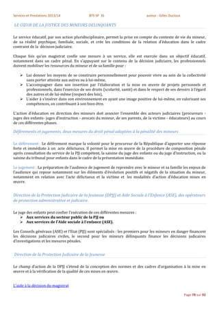 Services et Prestations 2013/14             BTS SP 3S                         auteur : Gilles Ducloux

LE CŒUR DE LA JUSTICE DES MINEURS DELINQUANTS

Le service éducatif, par son action pluridisciplinaire, permet la prise en compte du contexte de vie du mineur,
de sa réalité psychique, familiale, sociale, et crée les conditions de la relation d’éducation dans le cadre
contraint de la décision judiciaire.

Chaque fois qu’un magistrat confie une mesure à un service, elle est exercée dans un objectif éducatif,
notamment dans un cadre pénal. En s’appuyant sur le contenu de la décision judiciaire, les professionnels
doivent mobiliser les ressources du mineur et de sa famille pour :

     Lui donner les moyens de se construire personnellement pour pouvoir vivre au sein de la collectivité
      sans porter atteinte aux autres ou à lui-même,
     L’accompagner dans son insertion par l’élaboration et la mise en œuvre de projets personnels et
      professionnels, dans l’exercice de ses droits (scolarité, santé) et dans le respect de ses devoirs à l’égard
      des autres et de lui-même (respect des lois),
     L’aider à s’insérer dans son environnement en ayant une image positive de lui-même, en valorisant ses
      compétences, en contribuant à son bien-être.

L’action d’éducation en direction des mineurs doit associer l’ensemble des acteurs judiciaires (procureurs -
juges des enfants- juges d’instruction - avocats du mineur, de ses parents, de la victime - éducateurs) au cours
de ces différentes phases.

Défèrements et jugements, deux mesures du droit pénal adaptées à la pénalité des mineurs

Le défèrement : Le défèrement marque la volonté pour le procureur de la République d’apporter une réponse
forte et immédiate à un acte délictueux. Il permet la mise en œuvre de la procédure de composition pénale
après consultation du service de la PJJ compétent, la saisine du juge des enfants ou du juge d’instruction, ou la
saisine du tribunal pour enfants dans le cadre de la présentation immédiate.

Le jugement : La préparation de l’audience de jugement de reprendre avec le mineur et sa famille les enjeux de
l’audience qui repose notamment sur les éléments d’évolution positifs et négatifs de la situation du mineur,
notamment en relation avec l’acte délictueux et la victime et les modalités d’action d’éducation mises en
œuvre.


Direction de la Protection Judicaire de la Jeunesse (DPJJ) et Aide Sociale à l’Enfance (ASE), des opérateurs
de protection administrative et judicaire.

Le juge des enfants peut confier l'exécution de ces différentes mesures :
     Aux services du secteur public de la PJJ ou
     Aux services de l'Aide sociale à l'enfance (ASE).

Les Conseils généraux (ASE) et l’Etat (PJJ) sont spécialisés : les premiers pour les mineurs en danger financent
les décisions judicaires civiles, le second pour les mineurs délinquants finance les décisions judicaires
d’investigations et les mesures pénales.


Direction de la Protection Judicaire de la Jeunesse

Le champ d’action de la DPJJ s’étend de la conception des normes et des cadres d’organisation à la mise en
œuvre et à la vérification de la qualité de ces mises en œuvre.


L'aide à la décision du magistrat

                                                                                                        Page 78 sur 92
 