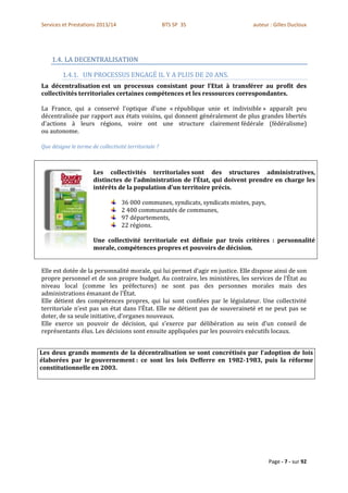 Services et Prestations 2013/14                       BTS SP 3S                 auteur : Gilles Ducloux




    1.4. LA DECENTRALISATION

         1.4.1. UN PROCESSUS ENGAGÉ IL Y A PLUS DE 20 ANS.
La décentralisation est un processus consistant pour l’Etat à transférer au profit des
collectivités territoriales certaines compétences et les ressources correspondantes.

La France, qui a conservé l'optique d'une « république unie et indivisible » apparaît peu
décentralisée par rapport aux états voisins, qui donnent généralement de plus grandes libertés
d'actions à leurs régions, voire ont une structure clairement fédérale (fédéralisme)
ou autonome.

Que désigne le terme de collectivité territoriale ?



                      Les collectivités territoriales sont des structures administratives,
                      distinctes de l’administration de l’État, qui doivent prendre en charge les
                      intérêts de la population d’un territoire précis.

                                  36 000 communes, syndicats, syndicats mixtes, pays,
                                  2 400 communautés de communes,
                                  97 départements,
                                  22 régions.

                      Une collectivité territoriale est définie par trois critères : personnalité
                      morale, compétences propres et pouvoirs de décision.


Elle est dotée de la personnalité morale, qui lui permet d’agir en justice. Elle dispose ainsi de son
propre personnel et de son propre budget. Au contraire, les ministères, les services de l’État au
niveau local (comme les préfectures) ne sont pas des personnes morales mais des
administrations émanant de l’État.
Elle détient des compétences propres, qui lui sont confiées par le législateur. Une collectivité
territoriale n’est pas un état dans l’État. Elle ne détient pas de souveraineté et ne peut pas se
doter, de sa seule initiative, d’organes nouveaux.
Elle exerce un pouvoir de décision, qui s’exerce par délibération au sein d’un conseil de
représentants élus. Les décisions sont ensuite appliquées par les pouvoirs exécutifs locaux.


Les deux grands moments de la décentralisation se sont concrétisés par l’adoption de lois
élaborées par le gouvernement : ce sont les lois Defferre en 1982-1983, puis la réforme
constitutionnelle en 2003.




                                                                                        Page - 7 - sur 92
 