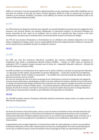 Services et Prestations 2013/14               BTS SP 3S                          auteur : Gilles Ducloux

(ASE), ces structures vont des pouponnières départementales ou des assistantes maternelles habilitées jour et
nuit pour les enfants en bas âge aux foyers d'action éducative (FAE) de la PJJ, en passant par les foyers de
l'enfance ou les maisons d'enfants à caractère social (MECS), les Centres de Placement Immédiats (CPI) et les
Centres d’Education Renforcés (CER).


Les CPI

Les CPI prennent en charge les mineurs pour lesquels un accueil immédiat est prescrit par les magistrats de la
jeunesse, avec priorité donnée aux mineurs délinquants. Ce placement répond à la nécessité d'éloigner les
jeunes concernés de leur cadre de vie habituel, soit en raison de la gravité des faits commis et de leurs
conséquences, soit parce que le maintien dans cet environnement est pour eux facteur de danger.

Les CPI ont une mission d'évaluation et d'orientation en vue d'élaborer des solutions éducatives sur le long
terme. Il appartient à chaque centre, sous la responsabilité du directeur départemental, d'élaborer un projet de
service qui précise les modalités de prise en charge des mineurs.

UN CPI


Les CER

Les CER, qui sont des structures éducatives accueillant des mineurs multirécidivistes, s'appuient sur
l'expérience des unités à encadrement éducatif renforcé (UEER) — lancées en 1996, mises en sommeil en
septembre 1997 et reprises l'année suivante sous la forme de « dispositifs éducatifs renforcés » (Conseil de
sécurité intérieure du 8 juin 1998).

Les CER travaillent sur la dimension de la rupture avec le milieu ordinaire, cela dans une perspective éducative
: il s'agit, grâce à cette rupture, de permettre aux jeunes délinquants — exclus des circuits de la socialisation
que sont la famille, l'école, l'emploi, la citoyenneté — de modifier leur vision du monde des adultes afin qu'ils
puissent à nouveau vivre en société.
Au cours de sessions de trois à six mois, un groupe de six à huit jeunes y est pris en charge par une équipe de
onze personnes (éducateurs, psychologues, veilleurs de nuit, maîtresse de maison, chef de service). Cette prise
en charge est intensive (des temps d'activités très construits avec des supports capables de motiver les jeunes :
projets humanitaires, travaux d'utilité, sports…) et continue (présence permanente des adultes constitués en
équipe). À la fin de la session, il est fait en sorte qu'il n'y ait pas de rupture dans la prise en charge éducative,
que le mineur retourne dans sa famille ou qu'il bénéficie d'un placement en institution.

UN CER

Sur 100 000 nouvelles mesures d'assistance éducative judiciaire prononcées chaque année, on compte environ 40
000 mesures de placement.


La suite de l’intervention éducative           .

Au terme de la mesure et/ou de la peine, voire en cours de mesure en l’absence d’une nouvelle infraction qui
relancerait le processus pénal, et en fonction de l’évolution du comportement du mineur et de sa situation,
l’intervention éducative d’origine judiciaire peut cesser ou au contraire être prolongée. Dans ce dernier cas, il
convient que les services proposent à la juridiction le maintien ou la modification souhaitable du cadre de
l’intervention     .

Il appartiendra alors au juge d’apprécier si l’intervention relève du cadre judiciaire, à travers une procédure
d’assistance éducative, ou du cadre contractuel des services du conseil général. Il est alors primordial que le
service qui a conduit la mesure assure de manière active le passage de relais aux intervenants qui vont

                                                                                                           Page 80 sur 92
 