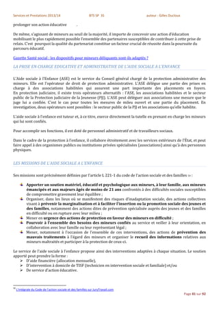 Services et Prestations 2013/14                              BTS SP 3S             auteur : Gilles Ducloux

prolonger son action éducative                     .

De même, s’agissant de mineurs au seuil de la majorité, il importe de concevoir une action d’éducation
mobilisant le plus rapidement possible l’ensemble des partenaires susceptibles de contribuer à cette prise de
relais. C’est pourquoi la qualité du partenariat constitue un facteur crucial de réussite dans la poursuite du
parcours éducatif.

Gazette Santé social : les dispositifs pour mineurs déliquants sont-ils adaptés ?

LA PRISE EN CHARGE EDUCATIVE ET ADMINISTRATIVE DE L’AIDE SOCIALE A L’ENFANCE

L'Aide sociale à l'Enfance (ASE) est le service du Conseil général chargé de la protection administrative des
mineurs. Elle est l'opérateur de droit de protection administrative. L'ASE délègue une partie des prises en
charge à des associations habilitées qui assurent une part importante des placements en foyers.
En protection judiciaire, il existe trois opérateurs alternatifs : l'ASE, les associations habilitées et le secteur
public de la Protection judiciaire de la Jeunesse (PJJ). L'ASE peut déléguer aux associations une mesure que le
juge lui a confiée. C'est le cas pour toutes les mesures de mileu ouvert et une partie du placement. En
investigation, deux opérateurs sont possibles : le secteur public de la PJJ et les associations qu'elle habilite.

L'aide sociale à l'enfance est tuteur et, à ce titre, exerce directement la tutelle en prenant en charge les mineurs
qui lui sont confiés.

Pour accomplir ses fonctions, il est doté de personnel administratif et de travailleurs sociaux.

Dans le cadre de la protection à l'enfance, il collabore étroitement avec les services extérieurs de l'État, et peut
faire appel à des organismes publics ou institutions privées spécialisées (associations) ainsi qu'à des personnes
physiques.


LES MISSIONS DE L’AIDE SOCIALE A L’ENFANCE

Ses missions sont précisément définies par l'article L 221-1 du code de l'action sociale et des familles 59 :

            Apporter un soutien matériel, éducatif et psychologique aux mineurs, à leur famille, aux mineurs
            émancipés et aux majeurs âgés de moins de 21 ans confrontés à des difficultés sociales susceptibles
            de compromettre gravement leur équilibre ;
            Organiser, dans les lieux où se manifestent des risques d'inadaptation sociale, des actions collectives
            visant à prévenir la marginalisation et à faciliter l'insertion ou la promotion sociale des jeunes et
            des familles, notamment des actions dites de prévention spécialisée auprès des jeunes et des familles
            en difficulté ou en rupture avec leur milieu ;
            Mener en urgence des actions de protection en faveur des mineurs en difficulté ;
            Pourvoir à l'ensemble des besoins des mineurs confiés au service et veiller à leur orientation, en
            collaboration avec leur famille ou leur représentant légal ;
            Mener, notamment à l'occasion de l'ensemble de ces interventions, des actions de prévention des
            mauvais traitements à l'égard des mineurs et organiser le recueil des informations relatives aux
            mineurs maltraités et participer à la protection de ceux-ci.

Le service de l'aide sociale à l'enfance propose ainsi des interventions adaptées à chaque situation. Le soutien
apporté peut prendre la forme :
     D'aide financière (allocation mensuelle),
     D'intervention à domicile de TISF (technicien en intervention sociale et familiale) et/ou
     De service d'action éducative.



59
     L'intégrale du Code de l'action sociale et des familles sur JuryTravail.com
                                                                                                             Page 81 sur 92
 