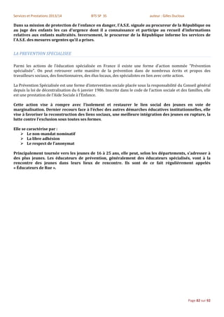 Services et Prestations 2013/14              BTS SP 3S                          auteur : Gilles Ducloux

Dans sa mission de protection de l'enfance en danger, l'A.S.E. signale au procureur de la République ou
au juge des enfants les cas d'urgence dont il a connaissance et participe au recueil d'informations
relatives aux enfants maltraités. Inversement, le procureur de la République informe les services de
l'A.S.E. des mesures urgentes qu'il a prises.


LA PREVENTION SPECIALISEE

Parmi les actions de l'éducation spécialisée en France il existe une forme d'action nommée "Prévention
spécialisée". On peut retrouver cette manière de la prévention dans de nombreux écrits et propos des
travailleurs sociaux, des fonctionnaires, des élus locaux, des spécialistes en lien avec cette action.

La Prévention Spécialisée est une forme d’intervention sociale placée sous la responsabilité du Conseil général
depuis la loi de décentralisation du 6 janvier 1986. Inscrite dans le code de l’action sociale et des familles, elle
est une prestation de l’Aide Sociale à l’Enfance.

Cette action vise à rompre avec l’isolement et restaurer le lien social des jeunes en voie de
marginalisation. Dernier recours face à l’échec des autres démarches éducatives institutionnelles, elle
vise à favoriser la reconstruction des liens sociaux, une meilleure intégration des jeunes en rupture, la
lutte contre l’exclusion sous toutes ses formes.

Elle se caractérise par :
     Le non-mandat nominatif
     La libre adhésion
     Le respect de l'anonymat

Principalement tournée vers les jeunes de 16 à 25 ans, elle peut, selon les départements, s'adresser à
des plus jeunes. Les éducateurs de prévention, généralement des éducateurs spécialisés, vont à la
rencontre des jeunes dans leurs lieux de rencontre. Ils sont de ce fait régulièrement appelés
« Éducateurs de Rue ».




                                                                                                          Page 82 sur 92
 