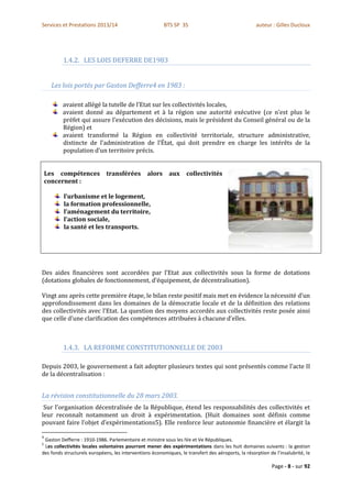 Services et Prestations 2013/14                          BTS SP 3S                                  auteur : Gilles Ducloux




          1.4.2. LES LOIS DEFERRE DE1983


      Les lois portés par Gaston Defferre4 en 1983 :

         avaient allégé la tutelle de l’Etat sur les collectivités locales,
         avaient donné au département et à la région une autorité exécutive (ce n’est plus le
         préfet qui assure l’exécution des décisions, mais le président du Conseil général ou de la
         Région) et
         avaient transformé la Région en collectivité territoriale, structure administrative,
         distincte de l’administration de l’État, qui doit prendre en charge les intérêts de la
         population d’un territoire précis.


    Les compétences transférées                  alors     aux     collectivités
    concernent :

          l’urbanisme et le logement,
          la formation professionnelle,
          l’aménagement du territoire,
          l’action sociale,
          la santé et les transports.




Des aides financières sont accordées par l’Etat aux collectivités sous la forme de dotations
(dotations globales de fonctionnement, d’équipement, de décentralisation).

Vingt ans après cette première étape, le bilan reste positif mais met en évidence la nécessité d’un
approfondissement dans les domaines de la démocratie locale et de la définition des relations
des collectivités avec l’Etat. La question des moyens accordés aux collectivités reste posée ainsi
que celle d’une clarification des compétences attribuées à chacune d’elles.



          1.4.3. LA REFORME CONSTITUTIONNELLE DE 2003

Depuis 2003, le gouvernement a fait adopter plusieurs textes qui sont présentés comme l’acte II
de la décentralisation :


La révision constitutionnelle du 28 mars 2003.
 Sur l’organisation décentralisée de la République, étend les responsabilités des collectivités et
leur reconnaît notamment un droit à expérimentation. (Huit domaines sont définis comme
pouvant faire l’objet d’expérimentations5). Elle renforce leur autonomie financière et élargit la

4
 Gaston Defferre : 1910-1986. Parlementaire et ministre sous les IVe et Ve Républiques.
5
 Les collectivités locales volontaires pourront mener des expérimentations dans les huit domaines suivants : la gestion
des fonds structurels européens, les interventions économiques, le transfert des aéroports, la résorption de l’insalubrité, le

                                                                                                           Page - 8 - sur 92
 