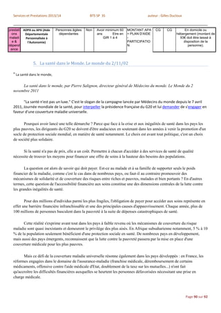 Services et Prestations 2013/14                    BTS SP 3S                           auteur : Gilles Ducloux


prestati ADPA ou APA (Aide        Personnes âgées   Non   Avoir minimum 60    MONTANT APA     CG      CG         En domicile ou
  ons     Départementale            dépendantes           ans       Etre en   = PLAN D'AIDE                 hébergement (montant de
maladi    Personnalisée à                                     GIR 1 à 4       -                               93€ doit être laissé à
  e&       l'Autonomie)                                                       PARTICIPATIO                      disposition de la
dépend                                                                        N                                    personne).
 ance



                   5. La santé dans le Monde. Le monde du 2/11/02

  iii
        La santé dans le monde,


       La santé dans le monde, par Pierre Salignon, directeur général de Médecins du monde. Le Monde du 2
  novembre 2011

        "La santé n'est pas un luxe." C'est le slogan de la campagne lancée par Médecins du monde depuis le 7 avril
  2011, Journée mondiale de la santé, pour interpeller la présidence française du G20 et lui demander de s'engager en
  faveur d'une couverture maladie universelle.

         Pourquoi avoir lancé une telle démarche ? Parce que face à la crise et aux inégalités de santé dans les pays les
  plus pauvres, les dirigeants du G20 se doivent d'être audacieux en soutenant dans les années à venir la promotion d'un
  socle de protection sociale mondial, en matière de santé notamment. Le choix est avant tout politique, c'est un choix
  de société plus solidaire.

        Si la santé n'a pas de prix, elle a un coût. Permettre à chacun d'accéder à des services de santé de qualité
  nécessite de trouver les moyens pour financer une offre de soins à la hauteur des besoins des populations.

         La question est alors de savoir qui doit payer. Est-ce au malade et à sa famille de supporter seuls le poids
  financier de la maladie, comme c'est le cas dans de nombreux pays, ou faut-il au contraire promouvoir des
  mécanismes de solidarité et de couverture des risques entre riches et pauvres, malades et bien portants ? En d'autres
  termes, cette question de l'accessibilité financière aux soins constitue une des dimensions centrales de la lutte contre
  les grandes inégalités de santé.

         Pour des millions d'individus parmi les plus fragiles, l'obligation de payer pour accéder aux soins représente en
  effet une barrière financière infranchissable et une des principales causes d'appauvrissement. Chaque année, plus de
  100 millions de personnes basculent dans la pauvreté à la suite de dépenses catastrophiques de santé.

        Cette réalité s'exprime avant tout dans les pays à faible revenu où les mécanismes de couverture du risque
  maladie sont quasi inexistants et demeurent le privilège des plus aisés. En Afrique subsaharienne notamment, 5 % à 10
  % de la population seulement bénéficient d'une protection sociale en santé. De nombreux pays en développement,
  mais aussi des pays émergents, reconnaissent que la lutte contre la pauvreté passera par la mise en place d'une
  couverture médicale pour les plus pauvres.

        Mais ce défi de la couverture maladie universelle résonne également dans les pays développés : en France, les
  réformes engagées dans le domaine de l'assurance-maladie (franchise médicale, déremboursement de certains
  médicaments, offensive contre l'aide médicale d'Etat, doublement de la taxe sur les mutuelles...) n'ont fait
  qu'accroître les difficultés financières auxquelles se heurtent les personnes défavorisées nécessitant une prise en
  charge médicale.



                                                                                                                   Page 90 sur 92
 
