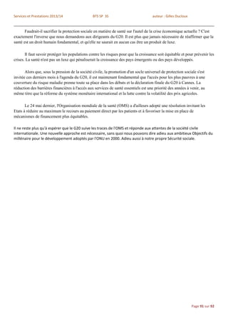 Services et Prestations 2013/14                 BTS SP 3S                            auteur : Gilles Ducloux


       Faudrait-il sacrifier la protection sociale en matière de santé sur l'autel de la crise économique actuelle ? C'est
exactement l'inverse que nous demandons aux dirigeants du G20. Il est plus que jamais nécessaire de réaffirmer que la
santé est un droit humain fondamental, et qu'elle ne saurait en aucun cas être un produit de luxe.

       Il faut savoir protéger les populations contre les risques pour que la croissance soit équitable et pour prévenir les
crises. La santé n'est pas un luxe qui pénaliserait la croissance des pays émergents ou des pays développés.

       Alors que, sous la pression de la société civile, la promotion d'un socle universel de protection sociale s'est
invitée ces derniers mois à l'agenda du G20, il est maintenant fondamental que l'accès pour les plus pauvres à une
couverture du risque maladie prenne toute sa place dans les débats et la déclaration finale du G20 à Cannes. La
réduction des barrières financières à l'accès aux services de santé essentiels est une priorité des années à venir, au
même titre que la réforme du système monétaire international et la lutte contre la volatilité des prix agricoles.

       Le 24 mai dernier, l'Organisation mondiale de la santé (OMS) a d'ailleurs adopté une résolution invitant les
Etats à réduire au maximum le recours au paiement direct par les patients et à favoriser la mise en place de
mécanismes de financement plus équitables.

Il ne reste plus qu'à espérer que le G20 suive les traces de l'OMS et réponde aux attentes de la société civile
internationale. Une nouvelle approche est nécessaire, sans quoi nous pouvons dire adieu aux ambitieux Objectifs du
millénaire pour le développement adoptés par l'ONU en 2000. Adieu aussi à notre propre Sécurité sociale.




                                                                                                               Page 91 sur 92
 