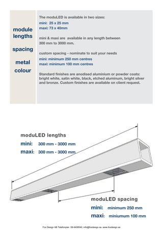 The moduLED is available in two sizes:
                mini: 25 x 25 mm
                maxi: 73 x 40mm	
module
lengths         mini & maxi are available in any length between
                300 mm to 3000 mm.
spacing
                custom spacing - nominate to suit your needs
                mini: minimum 250 mm centres
    metal       maxi: minimum 100 mm centres 	
    colour
                Standard finishes are anodised aluminium or powder coats:
                bright white, satin white, black, etched aluminum, bright silver
                and bronze. Custom finishes are available on client request.
	




      moduLED lengths
      mini: 	   300 mm - 3000 mm
      maxi:	    300 mm - 3000 mm




                                                               moduLED spacing
                                                               mini: 	         minimum 250 mm
                                                               maxi:	           miniumum 100 mm

                  Fox Design AB Telefonplan 08-4408540, info@foxdesign.se, www.foxdesign.se
 