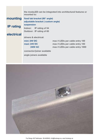 the moduLED can be integrated into architectural features or
             mounted to:
mounting     fixed tab bracket (90° angle)
             adjustable bracket ( custom angle)
             suspension
IP rating    Indoor: 	 IP rating of 54
             Outdoor: 	 IP rating of 65
electrical
             drivers & electrical:
             mini: 24V DC   		                         max # LEDs per cable entry 100
	            maxi: 24V DC 			                          max # LEDs per cable entry 100
             	      240V AC 			                        max # LEDs per cable entry 1000
             connector/joiner available
             angle joiners available




              Fox Design AB Telefonplan 08-4408540, info@foxdesign.se, www.foxdesign.se
 