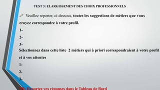 TEST 3: ELARGISSEMENT DES CHOIX PROFESSIONNELS
 Veuillez reporter, ci-dessous, toutes les suggestions de métiers que vous
croyez correspondre à votre profil.
1-
2-
3-
Sélectionnez dans cette liste 2 métiers qui à priori correspondraient à votre profil
et à vos attentes
1-
2-
3-
 