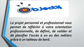 Le projet personnel et professionnel vous
permet de réfléchir à votre orientation
professionnelle, de définir, de valider et
de planifier l’accès à un ou des métiers
grâce à un tableau de bord.
 