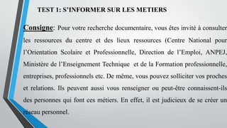 TEST 1: S’INFORMER SUR LES METIERS
Consigne: Pour votre recherche documentaire, vous êtes invité à consulter
les ressources du centre et des lieux ressources (Centre National pour
l’Orientation Scolaire et Professionnelle, Direction de l’Emploi, ANPEJ,
Ministère de l’Enseignement Technique et de la Formation professionnelle,
entreprises, professionnels etc. De même, vous pouvez solliciter vos proches
et relations. Ils peuvent aussi vous renseigner ou peut-être connaissent-ils
des personnes qui font ces métiers. En effet, il est judicieux de se créer un
réseau personnel.
 
