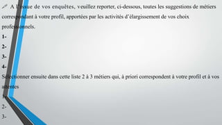  A l’issue de vos enquêtes, veuillez reporter, ci-dessous, toutes les suggestions de métiers
correspondant à votre profil, apportées par les activités d’élargissement de vos choix
professionnels.
1-
2-
3-
4-
Sélectionner ensuite dans cette liste 2 à 3 métiers qui, à priori correspondent à votre profil et à vos
attentes
1-
2-
3-
 