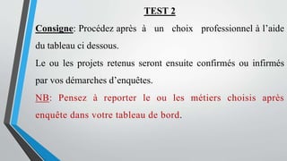 TEST 2
Consigne: Procédez après à un choix professionnel à l’aide
du tableau ci dessous.
Le ou les projets retenus seront ensuite confirmés ou infirmés
par vos démarches d’enquêtes.
NB: Pensez à reporter le ou les métiers choisis après
enquête dans votre tableau de bord.
 