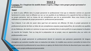 TEST 2
Consigne: En s’inspirant du modèle donné ci après, rédigez votre propre projet personnel et
professionnel
Rappel
La tâche la plus difficile dans le projet personnel et professionnel n'est pas la rédaction comme on pourrait
facilement le croire, mais la réflexion sur soi, sur ses qualités et ses faiblesses et la capacité de faire un bilan sur
sa propre personne, tant au niveau de ses compétences que de sa personnalité. Nous vous livrons ici une
méthode et un exemple de projet personnel et professionnel personnalisé.
Tout d'abord, il est utile de savoir dans quel but cet exercice est effectué. Eh bien, le projet personnel et
professionnel permet de faire un bilan de vos compétences acquises jusqu'aujourd'hui, de connaître vos qualités
et vos faiblesses, de mettre en commun ce que vous souhaitez faire et votre profil et ce que propose la situation
du marché de l'emploi. Tout au long de la préparation de ce projet, vous en apprendrez plus sur votre vie
professionnelle à venir.
L'exemple du projet personnel et professionnel donné ici concerne une personne passionnée de langues
étrangères qui souhaite travailler dans la traduction de textes. Ce modèle vous servira à connaître la trame d'un
projet personnel et professionnel et vous donne un aperçu du fond et de la forme du document pour vous aider à
rédiger votre projet professionnel personnalisé.
 