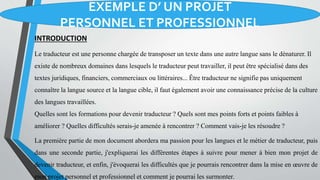 EXEMPLE D’ UN PROJET
PERSONNEL ET PROFESSIONNEL
INTRODUCTION
Le traducteur est une personne chargée de transposer un texte dans une autre langue sans le dénaturer. Il
existe de nombreux domaines dans lesquels le traducteur peut travailler, il peut être spécialisé dans des
textes juridiques, financiers, commerciaux ou littéraires... Être traducteur ne signifie pas uniquement
connaître la langue source et la langue cible, il faut également avoir une connaissance précise de la culture
des langues travaillées.
Quelles sont les formations pour devenir traducteur ? Quels sont mes points forts et points faibles à
améliorer ? Quelles difficultés serais-je amenée à rencontrer ? Comment vais-je les résoudre ?
La première partie de mon document abordera ma passion pour les langues et le métier de traducteur, puis
dans une seconde partie, j'expliquerai les différentes étapes à suivre pour mener à bien mon projet de
devenir traducteur, et enfin, j'évoquerai les difficultés que je pourrais rencontrer dans la mise en œuvre de
mon projet personnel et professionnel et comment je pourrai les surmonter.
 