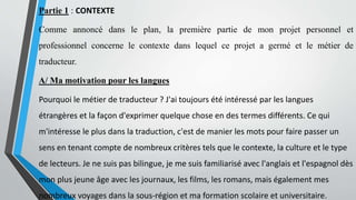 Partie 1 : CONTEXTE
Comme annoncé dans le plan, la première partie de mon projet personnel et
professionnel concerne le contexte dans lequel ce projet a germé et le métier de
traducteur.
A/ Ma motivation pour les langues
Pourquoi le métier de traducteur ? J'ai toujours été intéressé par les langues
étrangères et la façon d'exprimer quelque chose en des termes différents. Ce qui
m'intéresse le plus dans la traduction, c'est de manier les mots pour faire passer un
sens en tenant compte de nombreux critères tels que le contexte, la culture et le type
de lecteurs. Je ne suis pas bilingue, je me suis familiarisé avec l'anglais et l'espagnol dès
mon plus jeune âge avec les journaux, les films, les romans, mais également mes
nombreux voyages dans la sous-région et ma formation scolaire et universitaire.
 