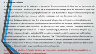 B/ Le métier de traducteur
Le Sénégal compterait pas mal de traducteurs et d’entreprises de traduction même si la filière n’est pas bien connue, elle
est en pleine croissance. Ceci résulte d'une part, de la multiplication des échanges entre des opérateurs de notre sous-
région et leurs partenaires dans des pays anglophones et d'autre part, d'une tendance déjà perceptible des entreprises des
pays développés à délocaliser leurs travaux de traduction vers des pays ou la main d’œuvre est moins chère.
Le traducteur doit pouvoir adapter un texte de la langue source à la langue cible. Un traducteur peut se spécialiser dans
plusieurs domaines, être à son compte ou travailler pour une maison d'édition, une agence de traduction, une organisation
internationale ou africaine ou même un tribunal. C'est le cas des traducteurs experts judiciaires. Le métier de traducteur est
accessible de manière générale après un Bac + 5, avec un Master en Langues, littératures et civilisations étrangères (LLCE)
ou un Master en Langues étrangères appliquées (LEA). Les écoles privées de traduction les plus connues au Sénégal sont
Linguaspirit International School sise au Sacré-cœur 3 Extension VDN, ETSHOS-IMED sise Corniche Ouest Fann Hock en face
de la cour suprême, le groupe ESTEL sis au Point E boulevard de l’Est et le CESAG qui offre une formation qualifiante en
traduction sur une période de 3 mois, pour satisfaire des besoins de plus en plus croissants pour des travaux de traduction
de qualité. La filière universitaire prépare aussi à des masters professionnels.
Conseil : À vous de peaufiner et d'ajouter les raisons qui vous poussent à choisir cette voie ! Ensuite, vous décrivez en
détail le métier visé et les différentes formations offertes.
 