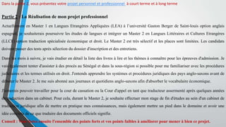 Dans la partie 2, vous présentez votre projet personnel et professionnel à court terme et à long terme
Partie 2 : La Réalisation de mon projet professionnel
Actuellement en Master 1 en Langues Etrangères Appliquées (LEA) à l’université Gaston Berger de Saint-louis option anglais
espagnol, je souhaiterais poursuivre les études de langues et intégrer un Master 2 en Langues Littéraires et Cultures Etrangères
(LLCE) option traduction spécialisée économique et droit. Le Master 2 est très sélectif et les places sont limitées. Les candidats
doivent passer des tests après sélection du dossier d'inscription et des entretiens.
Dans les mois à suivre, je vais étudier en détail la liste des livres à lire et les thèmes à connaître pour les épreuves d'admission. Je
vais également tenter d'assister à des procès au Sénégal et dans la sous-région si possible pour me familiariser avec les procédures
judiciaires et les termes utilisés en droit. J'entends apprendre les systèmes et procédures juridiques des pays anglo-saxons avant de
débuter le Master 2. Je me suis abonné aux journaux et quotidiens anglo-saxons afin d'absorber le vocabulaire économique.
J'aimerais pouvoir travailler pour la cour de cassation ou la Cour d'appel en tant que traducteur assermenté après quelques années
de traduction dans un cabinet. Pour cela, durant le Master 2, je souhaite effectuer mon stage de fin d'études au sein d'un cabinet de
traduction juridique afin de mettre en pratique mes connaissances, mais également mettre un pied dans le domaine et avoir une
idée concrète de ce que traduire des documents officiels signifie.
Conseil : Vous listez ensuite l'ensemble des points forts et vos points faibles à améliorer pour mener à bien ce projet.
 