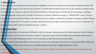 A. Mes points forts
Je suis conscient que la traduction attire beaucoup de candidats et que c'est un métier assez fermé dans le domaine juridique. Ma
passion pour les langues est la source de ma motivation. Travailler dans la traduction pour moi est une certitude, je mettrai toutes
les chances de mon côté pour y parvenir. Ma curiosité naturelle et mon goût pour les articles de type économique et juridique
m'aident à apprendre tous les jours. J'ai déjà eu l'occasion, en Licence, d'effectuer un stage à « TRANSTERP » situé à Liberté 6
Extension et qui est un cabinet d’édition et de traduction de textes juridique, commercial, touristique, technique, médical, financier
et même de contrats et de CV. J'ai déjà eu un aperçu du fonctionnement du rapport entre fournisseur de services et traducteur. J'ai
pu utiliser divers outils d’aide à la traduction tels que « Trados ».
B. Mes points faibles
De nature assez timide, j'ai beaucoup de difficultés à aller vers les gens, même pour poser de simples questions. Dans le domaine
de la traduction, il ne faut surtout pas hésiter à contacter la personne auteure du texte à traduire pour demander des précisions et
traduire le texte le plus fidèlement possible. C'est un travail que je dois faire seule et sur moi-même.
J'ajouterai que mon autre point faible à l'heure actuelle est le peu de connaissances que j'ai sur les systèmes juridiques, défaut que
j'entends corriger dès les mois à suivre avec une grande période de recherche et d'apprentissage sur le sujet.
Conseil : Cette partie doit, bien entendu, être étoffée. N'hésitez pas à faire le lien entre vos expériences et les compétences que
vous avez pu en tirer
 