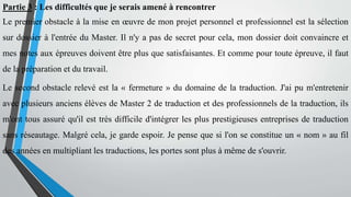 Partie 3 : Les difficultés que je serais amené à rencontrer
Le premier obstacle à la mise en œuvre de mon projet personnel et professionnel est la sélection
sur dossier à l'entrée du Master. Il n'y a pas de secret pour cela, mon dossier doit convaincre et
mes notes aux épreuves doivent être plus que satisfaisantes. Et comme pour toute épreuve, il faut
de la préparation et du travail.
Le second obstacle relevé est la « fermeture » du domaine de la traduction. J'ai pu m'entretenir
avec plusieurs anciens élèves de Master 2 de traduction et des professionnels de la traduction, ils
m'ont tous assuré qu'il est très difficile d'intégrer les plus prestigieuses entreprises de traduction
sans réseautage. Malgré cela, je garde espoir. Je pense que si l'on se constitue un « nom » au fil
des années en multipliant les traductions, les portes sont plus à même de s'ouvrir.
 