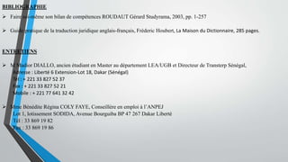 BIBLIOGRAPHIE
 Faire soi-même son bilan de compétences ROUDAUT Gérard Studyrama, 2003, pp. 1-257
 Guide pratique de la traduction juridique anglais-français, Fréderic Houbert, La Maison du Dictionnaire, 285 pages.
ENTRETIENS
 M Madior DIALLO, ancien étudiant en Master au département LEA/UGB et Directeur de Transterp Sénégal,
Adresse : Liberté 6 Extension-Lot 18, Dakar (Sénégal)
Tél : + 221 33 827 52 37
Fax : + 221 33 827 52 21
Mobile : + 221 77 641 32 42
 Mme Bénédite Régina COLY FAYE, Conseillère en emploi à l’ANPEJ
Lot 1, lotissement SODIDA, Avenue Bourguiba BP 47 267 Dakar Liberté
Tél : 33 869 19 82
Fax : 33 869 19 86
 
