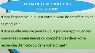 J’EVALUE LE MODULE EN 2
QUESTIONS
•Dans l’ensemble, quel est votre niveau de satisfaction de
ce module ?
•Dans quelle mesure pensez-vous pouvoir appliquer ces
nouvelles connaissances ou compétences dans votre
recherche d’emploi ou dans votre projet?
 