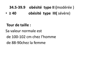 34.5-39.9 obésité type II (modérée )
• ≥ 40 obésité type III( sévère)
Tour de taille :
Sa valeur normale est
de 100-102 cm chez l’homme
de 88-90chez la femme
 