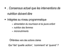  . Consensus actuel que les interventions de
nutrition doivent être
 Intégrées au niveau programmatique
 alimentation du nourrisson et du jeune enfant
 nutrition des femmes
 micronutriments
 Basées sur des impacts prouvés
Orientées vers des actions claires
Qui’ fait ‘quelle action’, ‘comment’ et ‘quand’ ?
 