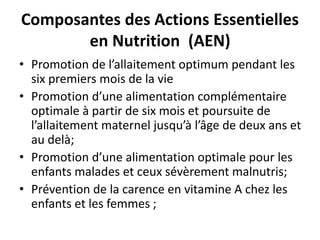 Composantes des Actions Essentielles
en Nutrition (AEN)
• Promotion de l’allaitement optimum pendant les
six premiers mois de la vie
• Promotion d’une alimentation complémentaire
optimale à partir de six mois et poursuite de
l’allaitement maternel jusqu’à l’âge de deux ans et
au delà;
• Promotion d’une alimentation optimale pour les
enfants malades et ceux sévèrement malnutris;
• Prévention de la carence en vitamine A chez les
enfants et les femmes ;
 