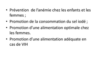 • Prévention de l’anémie chez les enfants et les
femmes ;
• Promotion de la consommation du sel iodé ;
• Promotion d’une alimentation optimale chez
les femmes.
• Promotion d’une alimentation adéquate en
cas de VIH
 