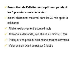 Promotion de l’allaitement optimum pendant
les 6 premiers mois de la vie .
Initier l’allaitement maternel dans les 30 min après la
naissance
 Allaiter exclusivement jusqu’à 6 mois
 Allaiter à la demande, jour et nuit, au moins 10 fois
 Pratiquer une prise du sein et une position correctes
 Vider un sein avant de passer à l’autre
 