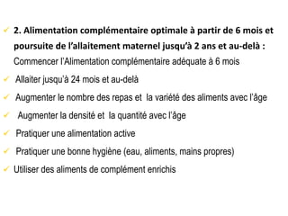  2. Alimentation complémentaire optimale à partir de 6 mois et
poursuite de l’allaitement maternel jusqu’à 2 ans et au-delà :
Commencer l’Alimentation complémentaire adéquate à 6 mois
 Allaiter jusqu’à 24 mois et au-delà
 Augmenter le nombre des repas et la variété des aliments avec l’âge
 Augmenter la densité et la quantité avec l’âge
 Pratiquer une alimentation active
 Pratiquer une bonne hygiène (eau, aliments, mains propres)
 Utiliser des aliments de complément enrichis
 