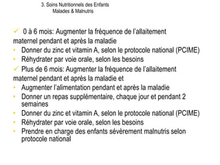  0 à 6 mois: Augmenter la fréquence de l’allaitement
maternel pendant et après la maladie
• Donner du zinc et vitamin A, selon le protocole national (PCIME)
• Réhydrater par voie orale, selon les besoins
 Plus de 6 mois: Augmenter la fréquence de l’allaitement
maternel pendant et après la maladie et
• Augmenter l’alimentation pendant et après la maladie
• Donner un repas supplémentaire, chaque jour et pendant 2
semaines
• Donner du zinc et vitamin A, selon le protocole national (PCIME)
• Réhydrater par voie orale, selon les besoins
• Prendre en charge des enfants sévèrement malnutris selon
protocole national
3. Soins Nutritionnels des Enfants
Malades & Malnutris
 