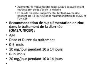 • Augmenter la fréquence des repas jusqu’à ce que l’enfant
retrouve son poids d’avant la maladie
• En cas de diarrhée: supplémenter l’enfant avec le zinc
pendant 10 -14 jours selon la recommandation de l’OMS et
l’UNICEF
• Recommandation de supplémentation en zinc
dans le traitement de la diarrhée
(OMS/UNICEF) :
• Age
• Dose et Durée du traitement
• 0-6 mois
• 10 mg/jour pendant 10 à 14 jours
• 6-59 mois
• 20 mg/jour pendant 10 à 14 jours
•
 