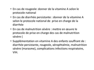 • En cas de rougeole: donner de la vitamine A selon le
protocole national
• En cas de diarrhée persistante : donner de la vitamine A
selon le protocole national de prise en charge de la
diarrhée
• En cas de malnutrition sévère : mettre en œuvre le
protocole de prise en charge des cas de malnutrition
sévère (
• Supplémentation en vitamine A des enfants souffrant de :
diarrhée persistante, rougeole, xérophtalmie, malnutrition
sévère (marasme), complications infections respiratoire,
VIH.
 