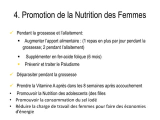 4. Promotion de la Nutrition des Femmes
 Pendant la grossesse et l’allaitement:
 Augmenter l’apport alimentaire : (1 repas en plus par jour pendant la
grossesse; 2 pendant l’allaitement)
 Supplémenter en fer-acide folique (6 mois)
 Prévenir et traiter le Paludisme
 Déparasiter pendant la grossesse
 Prendre la Vitamine A après dans les 8 semaines après accouchement
• Promouvoir la Nutrition des adolescents (des filles)
• Promouvoir la consommation du sel iodé
• Réduire la charge de travail des femmes pour faire des économies
d’énergie
 